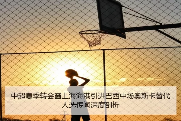 中超夏季转会窗上海海港引进巴西中场奥斯卡替代人选传闻深度剖析