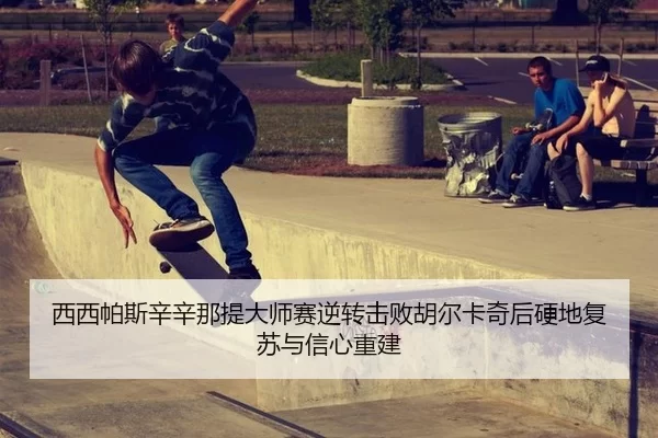 西西帕斯辛辛那提大师赛逆转击败胡尔卡奇后硬地复苏与信心重建